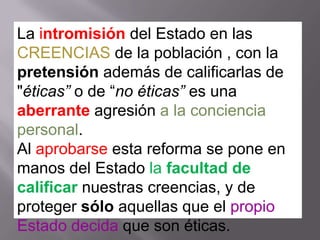La intromisión del Estado en las
CREENCIAS de la población , con la
pretensión además de calificarlas de
"éticas” o de “no éticas” es una
aberrante agresión a la conciencia
personal.
Al aprobarse esta reforma se pone en
manos del Estado la facultad de
calificar nuestras creencias, y de
proteger sólo aquellas que el propio
Estado decida que son éticas.
 