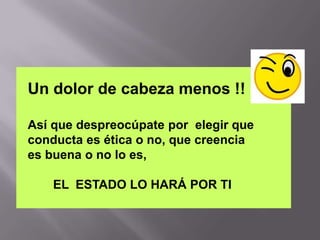 Un dolor de cabeza menos !!

Así que despreocúpate por elegir que
conducta es ética o no, que creencia
es buena o no lo es,

    EL ESTADO LO HARÁ POR TI
 