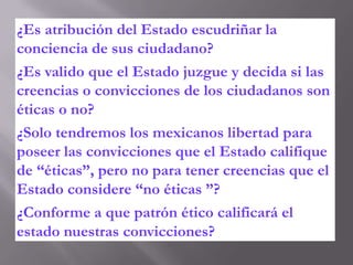 ¿Es atribución del Estado escudriñar la
conciencia de sus ciudadano?
¿Es valido que el Estado juzgue y decida si las
creencias o convicciones de los ciudadanos son
éticas o no?
¿Solo tendremos los mexicanos libertad para
poseer las convicciones que el Estado califique
de “éticas”, pero no para tener creencias que el
Estado considere “no éticas ”?
¿Conforme a que patrón ético calificará el
estado nuestras convicciones?
 