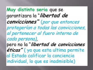 Muy distinto seria que se
garantizara la “libertad de
convicciones“ (por que entonces
protegerían a todas las convicciones,
al pertenecer al fuero interno de
cada persona),
pero no la “libertad de convicciones
éticas” ( ya que esta ultima permite
al Estado calificar la conciencia
individual, lo que es inadmisible)
 