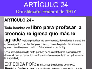 ARTÍCULO 24
          Constitución Federal de 1917
ARTICULO 24 -
Todo hombre es libre      para profesar la
creencia religiosa que más le
agrade y para practicar las ceremonias, devociones o actos del
culto respectivo, en los templos o en su domicilio particular, siempre
que no constituyan un delito o falta penados por la ley.
Todo acto religioso de culto público deberá celebrarse precisamente
dentro de los templos, los cuales estarán siempre bajo la vigilancia de
la autoridad.}

EXPEDIDA POR: El entonces presidente de México,
 