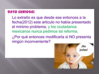 DATO CURIOSO:
 Lo extraño es que desde ese entonces a la
  fecha(2012) este articulo no había presentado
  el mínimo problema, y los ciudadanos
  mexicanos nunca pedimos tal reforma.
 ¿Por qué entonces modificarla si NO presenta
  ningún inconveniente?
 