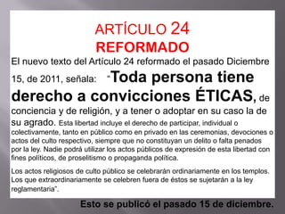 ARTÍCULO 24
                           REFORMADO
El nuevo texto del Artículo 24 reformado el pasado Diciembre
            Toda persona tiene
15, de 2011, señala:           “

derecho a convicciones ÉTICAS, de
conciencia y de religión, y a tener o adoptar en su caso la de
su agrado. Esta libertad incluye el derecho de participar, individual o
colectivamente, tanto en público como en privado en las ceremonias, devociones o
actos del culto respectivo, siempre que no constituyan un delito o falta penados
por la ley. Nadie podrá utilizar los actos públicos de expresión de esta libertad con
fines políticos, de proselitismo o propaganda política.
Los actos religiosos de culto público se celebrarán ordinariamente en los templos.
Los que extraordinariamente se celebren fuera de éstos se sujetarán a la ley
reglamentaria”.

                      Esto se publicó el pasado 15 de diciembre.
 