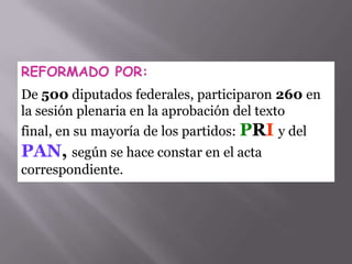 REFORMADO POR:
De 500 diputados federales, participaron 260 en
la sesión plenaria en la aprobación del texto
final, en su mayoría de los partidos: PRI y del
PAN, según se hace constar en el acta
correspondiente.
 