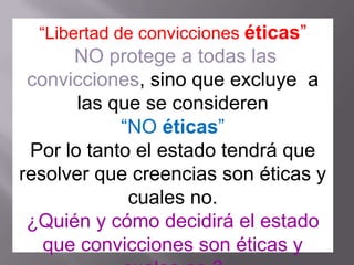 “Libertad de convicciones éticas”
      NO protege a todas las
 convicciones, sino que excluye a
       las que se consideren
            “NO éticas”
 Por lo tanto el estado tendrá que
resolver que creencias son éticas y
             cuales no.
 ¿Quién y cómo decidirá el estado
   que convicciones son éticas y
 