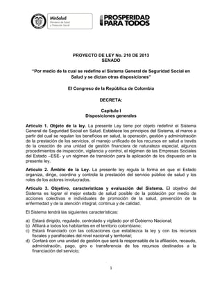 PROYECTO DE LEY No. 210 DE 2013
                                  SENADO

   “Por medio de la cual se redefine el Sistema General de Seguridad Social en
                     Salud y se dictan otras disposiciones”

                      El Congreso de la República de Colombia

                                       DECRETA:

                                      Capítulo I
                               Disposiciones generales

Artículo 1. Objeto de la ley. La presente Ley tiene por objeto redefinir el Sistema
General de Seguridad Social en Salud. Establece los principios del Sistema, el marco a
partir del cual se regulan los beneficios en salud, la operación, gestión y administración
de la prestación de los servicios, el manejo unificado de los recursos en salud a través
de la creación de una unidad de gestión financiera de naturaleza especial, algunos
procedimientos de inspección, vigilancia y control, el régimen de las Empresas Sociales
del Estado –ESE- y un régimen de transición para la aplicación de los dispuesto en la
presente ley.
Artículo 2. Ámbito de la Ley. La presente ley regula la forma en que el Estado
organiza, dirige, coordina y controla la prestación del servicio público de salud y los
roles de los actores involucrados.
Artículo 3. Objetivo, características y evaluación del Sistema. El objetivo del
Sistema es lograr el mejor estado de salud posible de la población por medio de
acciones colectivas e individuales de promoción de la salud, prevención de la
enfermedad y de la atención integral, continua y de calidad.
El Sistema tendrá las siguientes características:
a) Estará dirigido, regulado, controlado y vigilado por el Gobierno Nacional;
b) Afiliará a todos los habitantes en el territorio colombiano;
c) Estará financiado con las cotizaciones que establezca la ley y con los recursos
   fiscales y parafiscales del nivel nacional y territorial;
d) Contará con una unidad de gestión que será la responsable de la afiliación, recaudo,
   administración, pago, giro o transferencia de los recursos destinados a la
   financiación del servicio;


                                            1
 