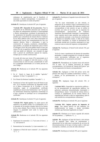 10 -- Suplemento -- Registro Oficial Nº 166 -- Martes 21 de enero de 2014
ordenanza de regularización que le benefició, el
municipio o distrito metropolitano le sancionará con
una multa equivalente al avalúo del predio.”
Artículo 47.- Sustitúyase el artículo 487, por el siguiente:
“Artículo 487.- Ejecución de los proyectos.- Para la
realización de los diferentes proyectos que consten en
los planes de ordenamiento territorial, la municipalidad
o distrito metropolitano coordinará la participación de
los propietarios de inmuebles sean personas naturales o
jurídicas que se beneficien de manera directa o indirecta
de las obras públicas tales como obras municipales de
urbanización; nuevas vías; ensanchamiento de vías y de
espacios abiertos, libres o arborizados; o para la
construcción de acequias, acueductos, alcantarillados,
agua potable y sus plantas de tratamiento; para el efecto
se entregará a favor del sector público hasta el cinco por
ciento (5%) de la superficie del terreno de su propiedad,
valor que podrá ser deducido por concepto de pago
total o parcial de contribución especial de mejoras,
siempre que no existan construcciones.
Si excede del cinco por ciento (5%) mencionado en el
inciso anterior, se pagará el valor del exceso y si hay
construcciones el valor de estas, considerando el valor
de la propiedad determinado en la forma prevista en
este Código.”
Artículo 48.- Realícense en el artículo 507, las siguientes
reformas:
1. En el literal c), luego de la palabra “agrícola,”
agréguese la frase “y/o ganadera” (…).
2. En el literal d) elimínese la palabra “incendio” (…).
3. Sustitúyase la frase del segundo inciso del literal e) que
dice “en el Instituto Ecuatoriano de Seguridad Social,
en el Banco Ecuatoriano de la Vivienda o en una
mutualista, según el correspondiente certificado
expedido por una de estas Instituciones,” por “en una de
las instituciones financieras legalmente constituidas en
el país, conforme se justifique con el correspondiente
certificado.”
Artículo 49.- Sustitúyase el artículo 515, por el siguiente:
“Artículo 515.- Sujeto pasivo.- Es sujeto pasivo del
impuesto a los predios rurales, la o el propietario o la o
el poseedor de los predios situados fuera de los límites
de las zonas urbanas. Para el efecto, los elementos que
integran la propiedad rural serán la tierra y las
edificaciones.”
Artículo 50.- Realícense en el artículo 520, las siguientes
reformas:
1. Suprímanse los numerales 1, 2, 5 así como el texto (…)
“y,” del numeral 4.
2. Reenumérense los numerales 3 y 4 por numerales 1 y 2.
3. Agréguese al final del nuevo numeral 1, la conjunción
“y,” (…).
Artículo 51.- Sustitúyase el segundo inciso del artículo 526,
por el siguiente:
“En los casos mencionados en este artículo, es
obligación de los notarios exigir la presentación de los
títulos de crédito cancelados del impuesto predial rural
correspondiente al año anterior en que se celebra la
escritura, así como en los actos que se requieran las
correspondientes autorizaciones del Gobierno
Autónomo Descentralizado municipal o metropolitano,
como requisito previo para autorizar una escritura de
venta, partición, permuta u otra forma de transferencia
de dominio de inmuebles rurales. A falta de los títulos
de crédito cancelados, se exigirá la presentación del
certificado emitido por el tesorero municipal en el que
consta no estar en mora del impuesto correspondiente.”
Artículo 52.- Sustitúyase el literal b) del artículo 534, por
el siguiente:
“b) En la venta o transferencia de dominio de inmuebles
destinados a cumplir programas de vivienda de interés
social, previamente calificados por el organismo
correspondiente, la exoneración será total;”
Artículo 53.- Reemplácese en el primer inciso del artículo
539 la frase “en la Jefatura Provincial de tránsito
correspondiente y la Comisión de Tránsito del Guayas” por
“en los organismos de tránsito correspondientes.”
Artículo 54.- Agréguese al final del primer inciso del
artículo 544, luego de la palabra ecuatorianos, la frase (…)
“; además, en las presentaciones en vivo de artistas
extranjeros.”
Artículo 55.- Agréguese luego del artículo 545, el
siguiente:
“Artículo 545.1.- Seguridad en espectáculos públicos.-
En las presentaciones de espectáculos públicos, los
gobiernos autónomos descentralizados municipales o
metropolitanos, tienen la facultad de realizar aforos y
verificar el cumplimiento de las normas básicas de
seguridad que llevarán a cabo los organizadores; para lo
cual emitirán las correspondientes ordenanzas.”
Artículo 56.- Sustitúyase el artículo 563, por el siguiente:
“Artículo 563.- Sujetos pasivos de impuesto al
juego.- Son sujetos pasivos de este impuesto, los
establecimientos de juegos y demás actividades
similares que funcionen legalmente en el país.”
Artículo 57.- Elimínese en el inciso segundo del artículo
567 las palabras (…) “públicas o” (…).
Artículo 58.- Agréguese al final del literal c) del artículo
577 la siguiente frase “obras de soterramiento y
adosamiento de las redes para la prestación de servicios de
telecomunicaciones en los que se incluye audio y video por
suscripción y similares, así como de redes eléctricas;”
Artículo 59.- Sustitúyase el artículo 595, por el siguiente:
 