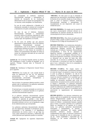 12 -- Suplemento -- Registro Oficial Nº 166 -- Martes 21 de enero de 2014
Le corresponde al Gobierno Autónomo
Descentralizado municipal o metropolitano la
solicitud de inscripción de las resoluciones
administrativas ante el registro de la propiedad. Una
vez inscritas, serán entregadas a los beneficiarios.
En caso de existir adulteración o falsedad en la
información concedida, la emisión de la resolución
y declaratoria en la parte correspondiente es nula.
En caso de que el Gobierno Autónomo
Descentralizado municipal o metropolitano
encuentre indicios de prácticas especulativas sobre
el uso del suelo, realizará la denuncia pertinente y
remitirá copia del expediente a la Fiscalía.
6. En los casos de predios que por procesos
administrativos hayan pasado a favor del Gobierno
Autónomo Descentralizado municipal o
metropolitano y que en los mismos se encuentren
asentamientos humanos de hecho y consolidado, se
podrá realizar la venta directa sin necesidad de
subasta a los posesionarios del predio sin tomar en
cuenta las variaciones derivadas del uso actual del
bien o su plusvalía.”
Artículo 61.- En la Sección Segunda anterior al artículo
598, modifíquese el título “Consejos de Igualdad”, por el
siguiente “Consejo Cantonal para la Protección de
Derechos”.
Artículo 62.- Sustitúyase la Disposición General Octava
por la siguiente:
“OCTAVA.- En el plazo de 1 año contado desde la
fecha de publicación de esta ley, los patronatos
pertenecientes a los gobiernos autónomos
descentralizados provinciales, metropolitanos y
municipales deberán extinguirse.
Para tal efecto, los patronatos deberán transferir a título
gratuito todo su patrimonio a los gobiernos autónomos
descentralizados correspondientes.
El personal que se encuentre prestando sus servicios en
los patronatos, lo continuará haciendo en el gobierno
autónomo descentralizado respectivo.
Si el gobierno autónomo descentralizado requiere
implementar nuevas estructuras organizacionales que
conlleven la supresión de partidas u otras figuras
permitidas para la administración del talento humano, se
procederá conforme a la Ley, con la liquidación y pago
de las indemnizaciones que correspondan.
Los gobiernos autónomos descentralizados afectados
por esta disposición, destinarán el presupuesto que les
correspondía a los patronatos a su dependencia
administrativa de servicio social o la que haga sus
veces, quien realizará las funciones y atribuciones del
extinto patronato que legalmente puedan ser asumidas.”
Artículo 63.- Agréguense las siguientes disposiciones
generales:
“DÉCIMA.- En todo juicio en que se demanda la
adquisición por prescripción extraordinaria adquisitiva
de dominio de un inmueble situado en el área urbana o
rural se citará al respectivo Gobierno Autónomo
Descentralizado municipal o metropolitano. El
incumplimiento de esta disposición será causal de
nulidad del juicio.
DÉCIMO PRIMERA.- En ningún caso la creación de
una nueva circunscripción territorial afectará en el
cumplimiento de requisitos iniciales de creación de la
circunscripción de la cual se desmiembra.
DÉCIMO SEGUNDA.- Para efectos de aplicación del
presente Código, cuando se refiera a término, se estará a
lo dispuesto en el Código de Procedimiento Civil.
DÉCIMO TERCERA.- Las instalaciones destinadas a
la práctica del deporte barrial y parroquial, podrán ser
administradas mediante convenio de delegación
realizada por el Gobierno Autónomo Descentralizado
correspondiente, a favor de las organizaciones
deportivas barriales o parroquiales señaladas en el
artículo 96 de la Ley del Deporte, Educación Física y
Recreación legalmente constituidas y reconocidas según
su ubicación, por un plazo de hasta diez años,
renovable. En el convenio se establecerá las cláusulas
de renovación y revocación así como las condiciones
para el uso y utilización a favor de la comunidad en
donde se encuentran ubicados.
DÉCIMO CUARTA.- Por ningún motivo se
autorizarán ni se regularizarán asentamientos humanos,
en zonas de riesgo y en general en zonas en las cuales
se pone en peligro la integridad o la vida de las
personas. El incumplimiento de esta disposición será
causal de remoción inmediata de la autoridad que ha
concedido la autorización o que no ha tomado las
medidas de prevención necesarias para evitar los
asentamientos, sin perjuicio de las acciones penales que
se lleguen a determinar. Los gobiernos autónomos
descentralizados municipales o metropolitanos, deberán
expedir las ordenanzas que establezcan los parámetros y
las zonas dentro de las cuales no se procederá con la
autorización ni regularización de asentamientos
humanos.
DÉCIMO QUINTA.- Los procesos constructivos que
inician a partir de la expedición de la presente reforma,
deberán obligatoriamente cumplir con las normas
ecuatorianas de la construcción que el ente rector en
materia de hábitat y asentamientos humanos expedirá
para el efecto. El alcance específico de su aplicación
deberá ser detallado en los capítulos de la misma
norma. Los gobiernos autónomos descentralizados
municipales o metropolitanos, en atención a
consideraciones particulares del cantón, podrán
desarrollar normativa técnica adicional y
complementaria que regule los procesos constructivos,
siempre que el contenido de estas no contravenga ni
sea de menor exigibilidad y rigurosidad que los
detallados en las normas ecuatorianas de la
construcción.
 