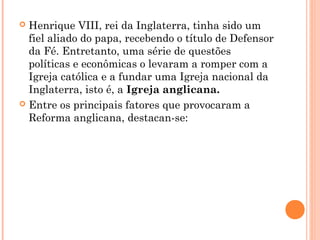  Henrique VIII, rei da Inglaterra, tinha sido um 
fiel aliado do papa, recebendo o título de Defensor 
da Fé. Entretanto, uma série de questões 
políticas e econômicas o levaram a romper com a 
Igreja católica e a fundar uma Igreja nacional da 
Inglaterra, isto é, a Igreja anglicana. 
 Entre os principais fatores que provocaram a 
Reforma anglicana, destacan-se: 
 