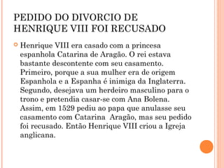 PEDIDO DO DIVORCIO DE 
HENRIQUE VIII FOI RECUSADO 
 Henrique VIII era casado com a princesa 
espanhola Catarina de Aragão. O rei estava 
bastante descontente com seu casamento. 
Primeiro, porque a sua mulher era de origem 
Espanhola e a Espanha é inimiga da Inglaterra. 
Segundo, desejava um herdeiro masculino para o 
trono e pretendia casar-se com Ana Bolena. 
Assim, em 1529 pediu ao papa que anulasse seu 
casamento com Catarina Aragão, mas seu pedido 
foi recusado. Então Henrique VIII criou a Igreja 
anglicana. 
 