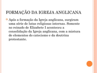 FORMAÇÃO DA IGREJA ANGLICANA 
 Após a formação da Igreja anglicana, surgiram 
uma série de lutas religiosas internas. Somente 
no reinado de Elizabete I aconteceu a 
consolidação da Igreja anglicana, com a mistura 
de elementos do catecismo e da doutrina 
protestante. 
