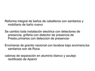 Reforma integral de baños de caballeros con sanitarios y
mobiliario de baño nuevo
Se cambio toda instalación electrica con detectores de
presencia, griferia con detector de presencia de
Presto,urinarios con deteccion de presencia-
Encimeras de granito nacional con lavabos bajo encimera,los
sanitarios son de Roca
cabinas de separación en aluminio blanco y azulejo
rectificado de Aparici
 
