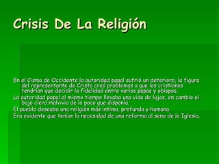 Crisis De La Religión En el Cisma de Occidente la autoridad papal sufrió un deterioro, la figura del representante de Cristo creó problemas a que los cristianos tendrían que decidir la fidelidad entre varios papas y obispos. La autoridad papal al mismo tiempo llevaba una vida de lujos, en cambio el bajo clero malvivía de lo poco que disponía. El pueblo deseaba una religión más íntima, profunda y humana. Era evidente que tenían la necesidad de una reforma al seno de la Iglesia.