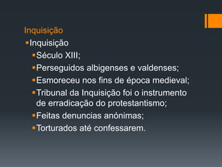 Inquisição
Inquisição
Século XIII;
Perseguidos albigenses e valdenses;
Esmoreceu nos fins de época medieval;
Tribunal da Inquisição foi o instrumento
de erradicação do protestantismo;
Feitas denuncias anónimas;
Torturados até confessarem.

 