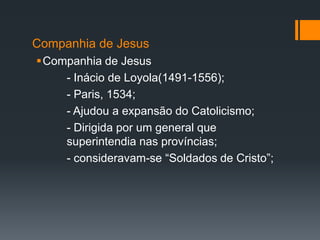 Companhia de Jesus
Companhia de Jesus
- Inácio de Loyola(1491-1556);
- Paris, 1534;
- Ajudou a expansão do Catolicismo;
- Dirigida por um general que
superintendia nas províncias;
- consideravam-se “Soldados de Cristo”;

 