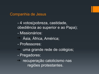 Companhia de Jesus
- 4 votos(pobreza, castidade,
obediência ao superior e ao Papa);
- Missionários:
Ásia, África, América;
- Professores:
uma grande rede de colégios;
- Pregadores:
recuperação catolicismo nas
regiões protestantes.

 