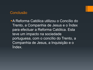 Conclusão
A Reforma Católica utilizou o Concílio do
Trento, a Companhia de Jesus e o Índex
para efectuar a Reforma Católica. Esta
teve um impacto na sociedade
portuguesa, com o concílio do Trento, a
Companhia de Jesus, a Inquisição e o
Índex.

 