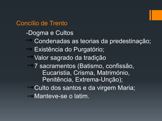 Concílio de Trento
-Dogma e Cultos
Condenadas as teorias da predestinação;
Existência do Purgatório;
Valor sagrado da tradição
7 sacramentos (Batismo, confissão,
Eucaristia, Crisma, Matrimónio,
Penitência, Extrema-Unção);
Culto dos santos e da virgem Maria;
Manteve-se o latim.

 