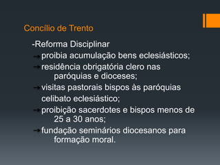 Concílio de Trento
-Reforma Disciplinar
proibia acumulação bens eclesiásticos;
residência obrigatória clero nas
paróquias e dioceses;
visitas pastorais bispos às paróquias
celibato eclesiástico;
proibição sacerdotes e bispos menos de
25 a 30 anos;
fundação seminários diocesanos para
formação moral.

 