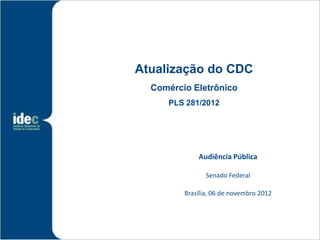 Atualização do CDC
  Comércio Eletrônico
     PLS 281/2012




             Audiência Pública

                Senado Federal

         Brasília, 06 de novembro 2012
 
