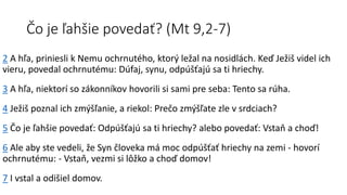 Čo je ľahšie povedať? (Mt 9,2-7)
2 A hľa, priniesli k Nemu ochrnutého, ktorý ležal na nosidlách. Keď Ježiš videl ich
vieru, povedal ochrnutému: Dúfaj, synu, odpúšťajú sa ti hriechy.
3 A hľa, niektorí so zákonníkov hovorili si sami pre seba: Tento sa rúha.
4 Ježiš poznal ich zmýšľanie, a riekol: Prečo zmýšľate zle v srdciach?
5 Čo je ľahšie povedať: Odpúšťajú sa ti hriechy? alebo povedať: Vstaň a choď!
6 Ale aby ste vedeli, že Syn človeka má moc odpúšťať hriechy na zemi - hovorí
ochrnutému: - Vstaň, vezmi si lôžko a choď domov!
7 I vstal a odišiel domov.
 