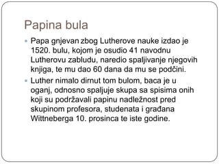 Papina bula
 Papa gnjevan zbog Lutherove nauke izdao je
  1520. bulu, kojom je osudio 41 navodnu
  Lutherovu zabludu, naredio spaljivanje njegovih
  knjiga, te mu dao 60 dana da mu se podčini.
 Luther nimalo dirnut tom bulom, baca je u
  oganj, odnosno spaljuje skupa sa spisima onih
  koji su podrţavali papinu nadleţnost pred
  skupinom profesora, studenata i građana
  Wittneberga 10. prosinca te iste godine.
 
