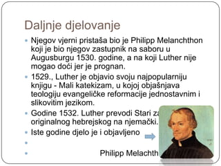 Daljnje djelovanje
 Njegov vjerni pristaša bio je Philipp Melanchthon
  koji je bio njegov zastupnik na saboru u
  Augusburgu 1530. godine, a na koji Luther nije
  mogao doći jer je prognan.
 1529., Luther je objavio svoju najpopularniju
  knjigu - Mali katekizam, u kojoj objašnjava
  teologiju evangeličke reformacije jednostavnim i
  slikovitim jezikom.
 Godine 1532. Luther prevodi Stari zavjet s
  originalnog hebrejskog na njemački.
 Iste godine djelo je i objavljeno

                    Philipp Melachthon
 
