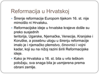 Reformacija u Hrvatskoj
 Širenje reformacije Europom tijekom 16. st. nije
  mimoišlo ni Hrvatsku.
 Reformacijske ideje u hrvatske krajeve došle su
  preko susjednih
  teritorija, Ugarske, Njemačke, Venecije, Kranjske i
  Koruške, a posebnu ulogu u širenju reformacije
  imalo je i njemačko plemstvo, činovnici i vojni
  kadar, koji su na niţoj razini širili Reformacijske
  ideje.
 Kako je Hrvatska u 16. st. bila u vrlo teškom
  poloţaju, sva snaga bila je usmjerena prema
  obrani zemlje.
 