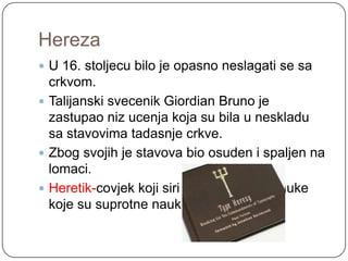 Hereza
 U 16. stoljecu bilo je opasno neslagati se sa
  crkvom.
 Talijanski svecenik Giordian Bruno je
  zastupao niz ucenja koja su bila u neskladu
  sa stavovima tadasnje crkve.
 Zbog svojih je stavova bio osuden i spaljen na
  lomaci.
 Heretik-covjek koji siri hereze i lazne nauke
  koje su suprotne nauku Isusa Krista.
 
