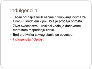 Indulgencija
 Jedan od najvaznijih nacina prikupljanja novca za
  Crkvu u srednjem vijeku bila je prodaja oprosta.
 Ţivot svecenstva u raskosi vodio je duhovnom i
  moralnom raspadanju crkve.
 Broj protivnika takvog stanja se povecao.
 Indlugencija / Oprost.
 