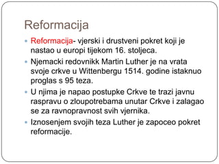 Reformacija
 Reformacija- vjerski i drustveni pokret koji je
  nastao u europi tijekom 16. stoljeca.
 Njemacki redovnikk Martin Luther je na vrata
  svoje crkve u Wittenbergu 1514. godine istaknuo
  proglas s 95 teza.
 U njima je napao postupke Crkve te trazi javnu
  raspravu o zloupotrebama unutar Crkve i zalagao
  se za ravnopravnost svih vjernika.
 Iznosenjem svojih teza Luther je zapoceo pokret
  reformacije.
 