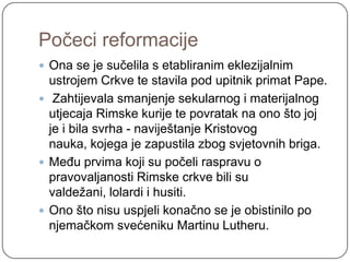 Počeci reformacije
 Ona se je sučelila s etabliranim eklezijalnim
  ustrojem Crkve te stavila pod upitnik primat Pape.
 Zahtijevala smanjenje sekularnog i materijalnog
  utjecaja Rimske kurije te povratak na ono što joj
  je i bila svrha - naviještanje Kristovog
  nauka, kojega je zapustila zbog svjetovnih briga.
 Među prvima koji su počeli raspravu o
  pravovaljanosti Rimske crkve bili su
  valdeţani, lolardi i husiti.
 Ono što nisu uspjeli konačno se je obistinilo po
  njemačkom svećeniku Martinu Lutheru.
 