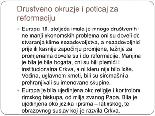 Drustveno okruzje i poticaj za
reformaciju
 Europa 16. stoljeća imala je mnogo društvenih i
  ne manji ekonomskih problema oni su doveli do
  stvaranja klime nezadovoljstva, a nezadovoljnici
  prije ili kasnije započinju promjene, teţnje za
  promjenama dovele su i do reformacije. Manjina
  je bila je bila bogata, oni su bili plemići i
  institucionalna Crkva, a ni kleru nije bilo loše.
  Većina, uglavnom kmeti, bili su siromašni a
  prehranjivali su imenovane skupine.
 Europa je bila ujedinjena oko religije i kontrolom
  rimskog biskupa, od milja zvanog Papa. Bila je
  ujedinjena oko jezika i pisma – latinskog, te
  obrazovnog sustav koji je razvila Crkva.
 