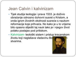 Jean Calvin i kalvinizam
 Tijek studija teologije i prava 1533. je doţivio
  obraćenje odnosno duhovni susret s Kristom, a
  onda igrom ţivotnih okolnosti susreće s naukom
  reformacije koje prihvaća. No kako je u to vrijeme
  bilo opasno slijediti taj nauk tako je i njegov ţivot
  polako postajao pod pritiskom.
 Kalvinizam- teološki sistem i pristup krscanskom
  ţivotu koji naglašava vladavinu Boga nad svim
  stvarima.
 