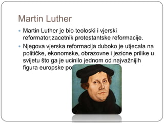 Martin Luther
 Martin Luther je bio teoloski i vjerski
  reformator,zacetnik protestantske reformacije.
 Njegova vjerska reformacija duboko je utjecala na
  političke, ekonomske, obrazovne i jezicne prilike u
  svijetu što ga je ucinilo jednom od najvaţnijih
  figura europske povijesti.
 