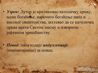 • Узрок: Лутер је критиковао католичку цркву,
њено богаћење, нарочито богаћење папа и
високог свештенства, захтевао да се католичка
црква врати Светом писму и изворном –
јефтином хришћанству.
• Повод: папа издаје индулгенције
(опроштајнице) за новац.

 