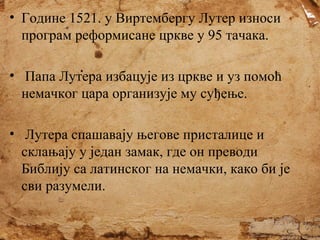 • Године 1521. у Виртембергу Лутер износи
програм реформисане цркве у 95 тачака.
• Папа Лутера избацује из цркве и уз помоћ
немачког цара организује му суђење.
• Лутера спашавају његове присталице и
склањају у један замак, где он преводи
Библију са латинског на немачки, како би је
сви разумели.

 