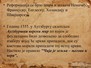 • Реформација се брзо шири и захвата Немачку,
Француску, Енглеску, Холандију и
Швајцарску.
• Године 1555. у Аугзбургу склопљен
Аугзбуршки верски мир по којем је
феудалцима било дозвољено да слободно
изаберу којој ће цркви припадати, док су
кметови морали припадати тој истој цркви.
Настало је правило "Чија је земља – његова и
вера".

 