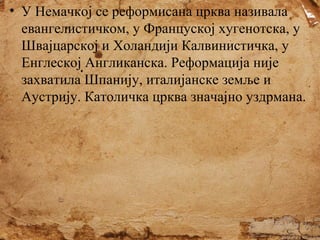 • У Немачкој се реформисана црква називала
евангелистичком, у Француској хугенотска, у
Швајцарској и Холандији Калвинистичка, у
Енглеској Англиканска. Реформација није
захватила Шпанију, италијанске земље и
Аустрију. Католичка црква значајно уздрмана.

 