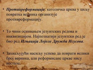 • Противреформација: католичка црква у циљу
повратка верника организује
противреформацију.
• То чини оснивањем језуитских редова и
инквизицијом. Најпознатији језуитски ред је
био ред Игњација Лојоле Дружба Исусова.
• Захваљујући насиљу успева да поврати велики
број верника, али реформисане цркве нису
нестале.

 