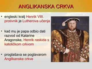 ANGLIKANSKA CRKVAANGLIKANSKA CRKVA
• engleski kralj Henrik VIII.
protivnik je Lutherova učenja
• kad mu je papa odbio dati
razvod od Katarine
Aragonske, Henrik raskida s
katoličkom crkvom
• proglašava se poglavarom
Anglikanske crkve
 