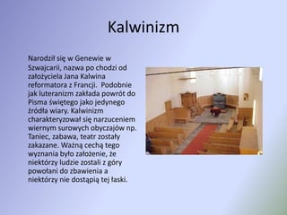 KalwinizmNarodził się w Genewie w Szwajcarii, nazwa po chodzi od założyciela Jana Kalwina reformatora z Francji.  Podobnie jak luteranizm zakłada powrót do Pisma świętego jako jedynego źródła wiary. Kalwinizm charakteryzował się narzuceniem wiernym surowych obyczajów np. Taniec, zabawa, teatr zostały zakazane. Ważną cechą tego wyznania było założenie, że niektórzy ludzie zostali z góry powołani do zbawienia a niektórzy nie dostąpią tej łaski.