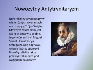 Nowożytny Antytrynitaryzm	Nurt religijny występujący w wielu różnych wyznaniach nie uznający Trójcy Świętej. Głównym założeniem jest wiara w Boga w 1 osobie. Jego twórcami byli Miguel Servet i Faust Socyn.  Szczególna rolę odgrywali Arianie  którzy stworzyli filozofię religii a także przewyższali innych pod względem naukowym