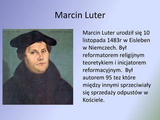 Marcin Luter	Marcin Luter urodził się 10 listopada 1483r w Eisleben w Niemczech. Był reformatorem religijnym teoretykiem i inicjatorem reformacyjnym.  Był autorem 95 tez które między innymi sprzeciwiały się sprzedaży odpustów w Kościele. 