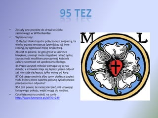 Zostały one przybite do drzwi kościoła zamkowego w Wittenberdze.Wybrane tezy: 15.Będąc blisko bojaźni połączonej z rozpaczą, ta wielka obawa wystarcza (pomijając już inne rzeczy), by zgotować mękę czyśćcową. 	28.Jest to pewne, że gdy grosz w skrzynce brzęknie, urosnąć może skąpstwo i chęć zysku; skuteczność modlitwy przyczynnej Kościoła zależy natomiast od upodobania Bożego. 44.Przez uczynek miłości wzmaga się w nas miłość, a człowiek staje się lepszy; przez odpust zaś nie staje się lepszy, tylko wolny od kary. 	87.Od czego uwalnia albo czym obdarza papież tych, którzy przez zupełną pokutę zyskali prawo przebaczenia i odpustu? 	95.I byli pewni, że raczej cierpieć, niż używając fałszywego pokoju, wejść mogą do niebios. Cała listę można znaleźć na sonie http://www.luteranie.pl/pl/?D=23995 Tez