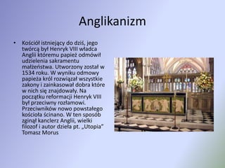 AnglikanizmKościół istniejący do dziś, jego twórcą był Henryk VIII władca Anglii któremu papież odmówił udzielenia sakramentu małżeństwa. Utworzony został w 1534 roku. W wyniku odmowy papieża król rozwiązał wszystkie zakony i zainkasował dobra które w nich się znajdowały. Na początku reformacji Henryk VIII był przeciwny rozłamowi. Przeciwników nowo powstałego kościoła ścinano. W ten sposób zginął kanclerz Anglii, wielki filozof i autor dzieła pt. „Utopia” Tomasz Morus