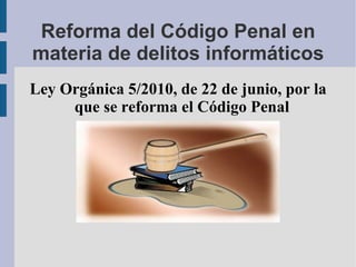Reforma del Código Penal en materia de delitos informáticos Ley Orgánica 5/2010, de 22 de junio, por la que se reforma el Código Penal 