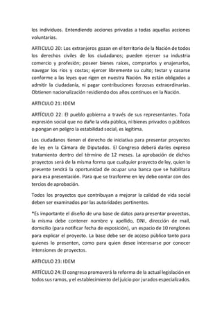 los individuos. Entendiendo acciones privadas a todas aquellas acciones
voluntarias.
ARTICULO 20: Los extranjeros gozan en el territorio de la Nación de todos
los derechos civiles de los ciudadanos; pueden ejercer su industria
comercio y profesión; poseer bienes raíces, comprarlos y enajenarlos,
navegar los ríos y costas; ejercer libremente su culto; testar y casarse
conforme a las leyes que rigen en nuestra Nación. No están obligados a
admitir la ciudadanía, ni pagar contribuciones forzosas extraordinarias.
Obtienen nacionalización residiendo dos años continuos en la Nación.
ARTICULO 21: IDEM
ARTÍCULO 22: El pueblo gobierna a través de sus representantes. Toda
expresión social que no dañe la vida pública, ni bienes privados o públicos
o pongan en peligro la estabilidad social, es legítima.
Los ciudadanos tienen el derecho de iniciativa para presentar proyectos
de ley en la Cámara de Diputados. El Congreso deberá darles expreso
tratamiento dentro del término de 12 meses. La aprobación de dichos
proyectos será de la misma forma que cualquier proyecto de ley, quien lo
presente tendrá la oportunidad de ocupar una banca que se habilitara
para esa presentación. Para que se trasforme en ley debe contar con dos
tercios de aprobación.
Todos los proyectos que contribuyan a mejorar la calidad de vida social
deben ser examinados por las autoridades pertinentes.
*Es importante el diseño de una base de datos para presentar proyectos,
la misma debe contener nombre y apellido, DNI, dirección de mail,
domicilio (para notificar fecha de exposición), un espacio de 10 renglones
para explicar el proyecto. La base debe ser de acceso público tanto para
quienes lo presenten, como para quien desee interesarse por conocer
intensiones de proyectos.
ARTICULO 23: IDEM
ARTÍCULO 24: El congreso promoverá la reforma de la actual legislación en
todos sus ramos, y el establecimiento del juicio por jurados especializados.
 