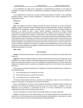 (Primera Sección) DIARIO OFICIAL Martes 26 de febrero de 2013
La ley establecerá las reglas para la organización y funcionamiento del Instituto, el cual regirá sus
actividades con apego a los principios de independencia, transparencia, objetividad, pertinencia, diversidad e
inclusión.
La ley establecerá los mecanismos y acciones necesarios que permitan al Instituto y a las autoridades
educativas federal y locales una eficaz colaboración y coordinación para el mejor cumplimiento de sus
respectivas funciones.
Artículo 73. ...
I. a XXIV. ...
XXV. Para establecer el Servicio Profesional docente en términos del artículo 3o. de esta Constitución;
establecer, organizar y sostener en toda la República escuelas rurales, elementales, superiores, secundarias y
profesionales; de investigación científica, de bellas artes y de enseñanza técnica, escuelas prácticas de
agricultura y de minería, de artes y oficios, museos, bibliotecas, observatorios y demás institutos
concernientes a la cultura general de los habitantes de la nación y legislar en todo lo que se refiere a dichas
instituciones; para legislar sobre vestigios o restos fósiles y sobre monumentos arqueológicos, artísticos e
históricos, cuya conservación sea de interés nacional; así como para dictar las leyes encaminadas a distribuir
convenientemente entre la Federación, los Estados y los Municipios el ejercicio de la función educativa y las
aportaciones económicas correspondientes a ese servicio público, buscando unificar y coordinar la educación
en toda la República, y para asegurar el cumplimiento de los fines de la educación y su mejora continua en un
marco de inclusión y diversidad. Los Títulos que se expidan por los establecimientos de que se trata surtirán
sus efectos en toda la República. Para legislar en materia de derechos de autor y otras figuras de la propiedad
intelectual relacionadas con la misma;
XXVI. a XXX. ...
TRANSITORIOS
Primero. El presente Decreto entrará en vigor al día siguiente al de su publicación en el Diario Oficial de la
Federación.
Segundo. El Ejecutivo Federal someterá a la Cámara de Senadores las ternas para la designación de los
integrantes de la Junta de Gobierno del Instituto Nacional para la Evaluación de la Educación, en un plazo
máximo de sesenta días naturales a partir de la publicación del presente Decreto en el Diario Oficial de la
Federación, que deberá recaer en personas con capacidad y experiencia en las materias de la competencia
del Instituto.
Para asegurar la renovación escalonada de los integrantes, los primeros nombramientos se realizarán por
los periodos siguientes:
I. Dos nombramientos por un periodo de cinco años;
II. Dos nombramientos por un periodo de seis años, y
III. Un nombramiento por un periodo de siete.
El Ejecutivo Federal deberá determinar el periodo que corresponda a cada uno de los miembros, al
someter su designación a la aprobación de la Cámara de Senadores.
Para la conformación de la Primera Junta de Gobierno del Instituto, el Ejecutivo Federal someterá a la
aprobación de la Cámara de Senadores cinco ternas para que de entre ellas se designen a los cinco
integrantes que la constituirán. La presentación de ternas en el futuro corresponderá a la renovación
escalonada que precisa el párrafo segundo de este artículo.
El primer Presidente de la Junta de Gobierno del Instituto durará en su encargo cuatro años.
Tercero. El Congreso de la Unión deberá expedir la Ley del Instituto Nacional para la Evaluación de la
Educación, así como las reformas a la Ley General de Educación correspondientes, a más tardar en un plazo
de seis meses contado a partir de la fecha de publicación del presente Decreto.
 