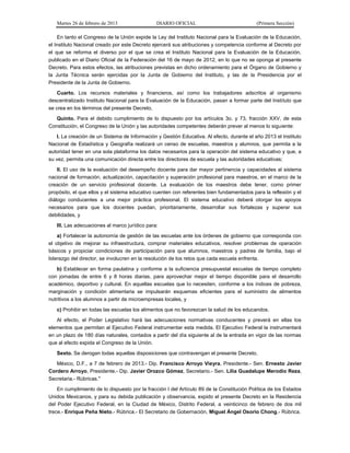 Martes 26 de febrero de 2013 DIARIO OFICIAL (Primera Sección)
En tanto el Congreso de la Unión expide la Ley del Instituto Nacional para la Evaluación de la Educación,
el Instituto Nacional creado por este Decreto ejercerá sus atribuciones y competencia conforme al Decreto por
el que se reforma el diverso por el que se crea el Instituto Nacional para la Evaluación de la Educación,
publicado en el Diario Oficial de la Federación del 16 de mayo de 2012, en lo que no se oponga al presente
Decreto. Para estos efectos, las atribuciones previstas en dicho ordenamiento para el Órgano de Gobierno y
la Junta Técnica serán ejercidas por la Junta de Gobierno del Instituto, y las de la Presidencia por el
Presidente de la Junta de Gobierno.
Cuarto. Los recursos materiales y financieros, así como los trabajadores adscritos al organismo
descentralizado Instituto Nacional para la Evaluación de la Educación, pasan a formar parte del Instituto que
se crea en los términos del presente Decreto.
Quinto. Para el debido cumplimiento de lo dispuesto por los artículos 3o. y 73, fracción XXV, de esta
Constitución, el Congreso de la Unión y las autoridades competentes deberán prever al menos lo siguiente:
I. La creación de un Sistema de Información y Gestión Educativa. Al efecto, durante el año 2013 el Instituto
Nacional de Estadística y Geografía realizará un censo de escuelas, maestros y alumnos, que permita a la
autoridad tener en una sola plataforma los datos necesarios para la operación del sistema educativo y que, a
su vez, permita una comunicación directa entre los directores de escuela y las autoridades educativas;
II. El uso de la evaluación del desempeño docente para dar mayor pertinencia y capacidades al sistema
nacional de formación, actualización, capacitación y superación profesional para maestros, en el marco de la
creación de un servicio profesional docente. La evaluación de los maestros debe tener, como primer
propósito, el que ellos y el sistema educativo cuenten con referentes bien fundamentados para la reflexión y el
diálogo conducentes a una mejor práctica profesional. El sistema educativo deberá otorgar los apoyos
necesarios para que los docentes puedan, prioritariamente, desarrollar sus fortalezas y superar sus
debilidades, y
III. Las adecuaciones al marco jurídico para:
a) Fortalecer la autonomía de gestión de las escuelas ante los órdenes de gobierno que corresponda con
el objetivo de mejorar su infraestructura, comprar materiales educativos, resolver problemas de operación
básicos y propiciar condiciones de participación para que alumnos, maestros y padres de familia, bajo el
liderazgo del director, se involucren en la resolución de los retos que cada escuela enfrenta.
b) Establecer en forma paulatina y conforme a la suficiencia presupuestal escuelas de tiempo completo
con jornadas de entre 6 y 8 horas diarias, para aprovechar mejor el tiempo disponible para el desarrollo
académico, deportivo y cultural. En aquellas escuelas que lo necesiten, conforme a los índices de pobreza,
marginación y condición alimentaria se impulsarán esquemas eficientes para el suministro de alimentos
nutritivos a los alumnos a partir de microempresas locales, y
c) Prohibir en todas las escuelas los alimentos que no favorezcan la salud de los educandos.
Al efecto, el Poder Legislativo hará las adecuaciones normativas conducentes y preverá en ellas los
elementos que permitan al Ejecutivo Federal instrumentar esta medida. El Ejecutivo Federal la instrumentará
en un plazo de 180 días naturales, contados a partir del día siguiente al de la entrada en vigor de las normas
que al efecto expida el Congreso de la Unión.
Sexto. Se derogan todas aquellas disposiciones que contravengan el presente Decreto.
México, D.F., a 7 de febrero de 2013.- Dip. Francisco Arroyo Vieyra, Presidente.- Sen. Ernesto Javier
Cordero Arroyo, Presidente.- Dip. Javier Orozco Gómez, Secretario.- Sen. Lilia Guadalupe Merodio Reza,
Secretaria.- Rúbricas."
En cumplimiento de lo dispuesto por la fracción I del Artículo 89 de la Constitución Política de los Estados
Unidos Mexicanos, y para su debida publicación y observancia, expido el presente Decreto en la Residencia
del Poder Ejecutivo Federal, en la Ciudad de México, Distrito Federal, a veinticinco de febrero de dos mil
trece.- Enrique Peña Nieto.- Rúbrica.- El Secretario de Gobernación, Miguel Ángel Osorio Chong.- Rúbrica.
 